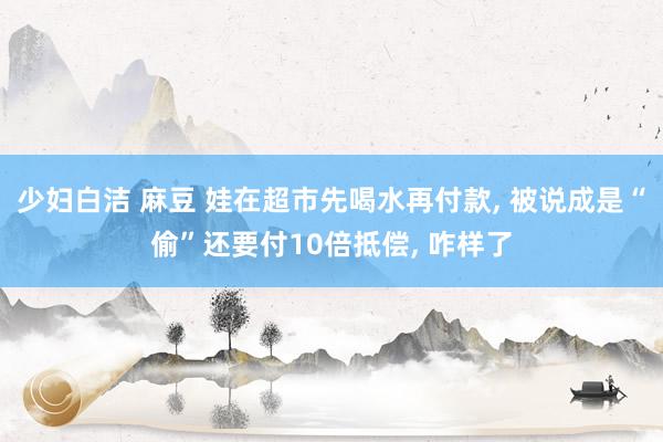 少妇白洁 麻豆 娃在超市先喝水再付款， 被说成是“偷”还要付10倍抵偿， 咋样了