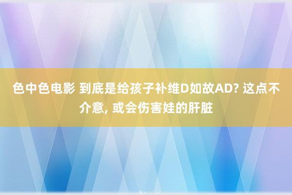 色中色电影 到底是给孩子补维D如故AD? 这点不介意， 或会伤害娃的肝脏