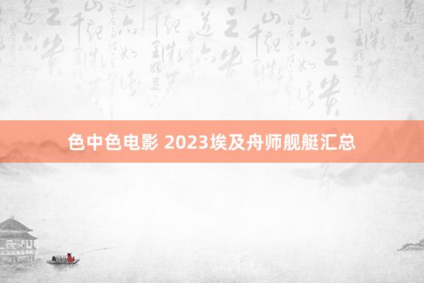 色中色电影 2023埃及舟师舰艇汇总