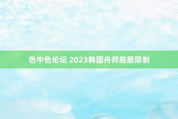 色中色论坛 2023韩国舟师舰艇限制