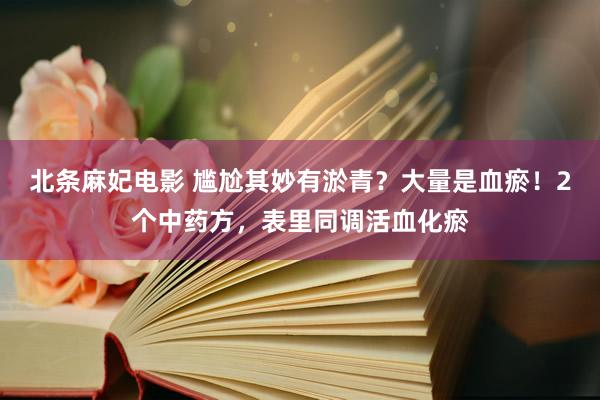 北条麻妃电影 尴尬其妙有淤青？大量是血瘀！2个中药方，表里同调活血化瘀