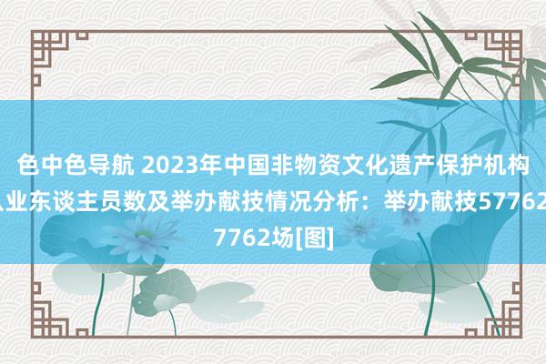 色中色导航 2023年中国非物资文化遗产保护机构数、从业东谈主员数及举办献技情况分析：举办献技57762场[图]