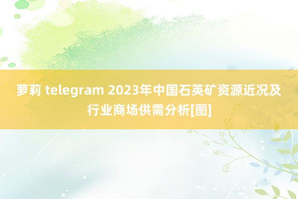 萝莉 telegram 2023年中国石英矿资源近况及行业商场供需分析[图]