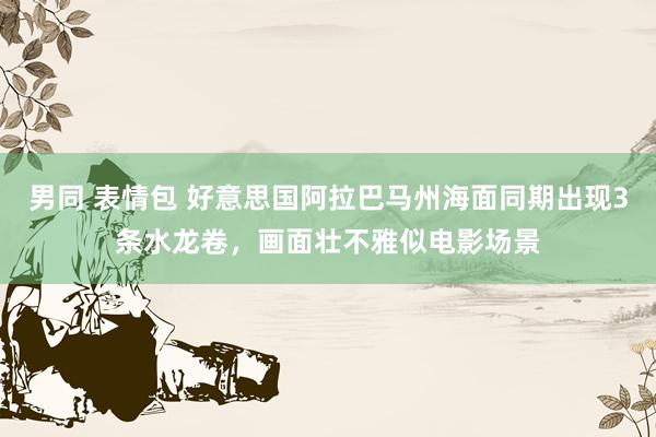 男同 表情包 好意思国阿拉巴马州海面同期出现3条水龙卷，画面壮不雅似电影场景