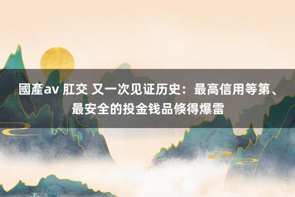 國產av 肛交 又一次见证历史：最高信用等第、最安全的投金钱品倏得爆雷