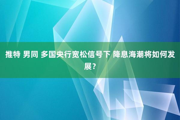 推特 男同 多国央行宽松信号下 降息海潮将如何发展？