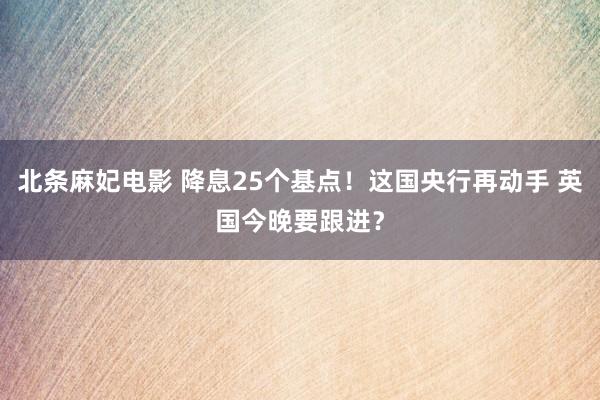 北条麻妃电影 降息25个基点！这国央行再动手 英国今晚要跟进？