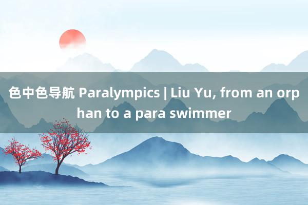 色中色导航 Paralympics | Liu Yu， from an orphan to a para swimmer