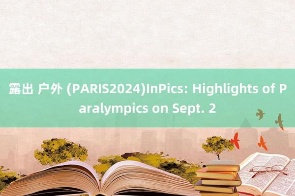 露出 户外 (PARIS2024)InPics: Highlights of Paralympics on Sept. 2