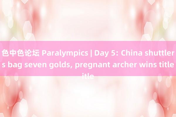 色中色论坛 Paralympics | Day 5: China shuttlers bag seven golds， pregnant archer wins title