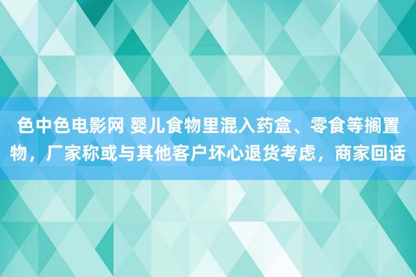 色中色电影网 婴儿食物里混入药盒、零食等搁置物，厂家称或与其他客户坏心退货考虑，商家回话