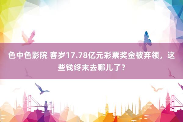 色中色影院 客岁17.78亿元彩票奖金被弃领，这些钱终末去哪儿了？