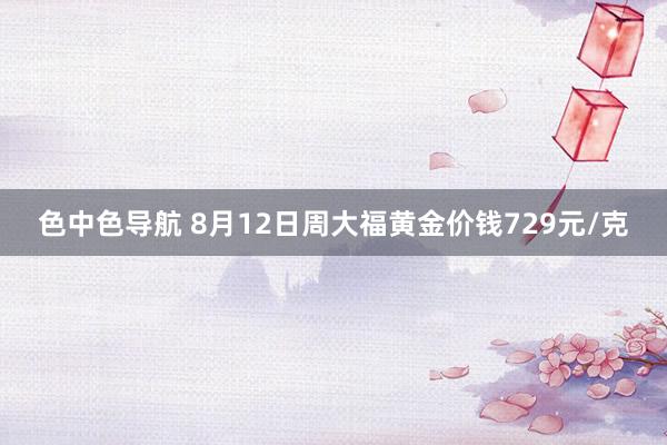 色中色导航 8月12日周大福黄金价钱729元/克