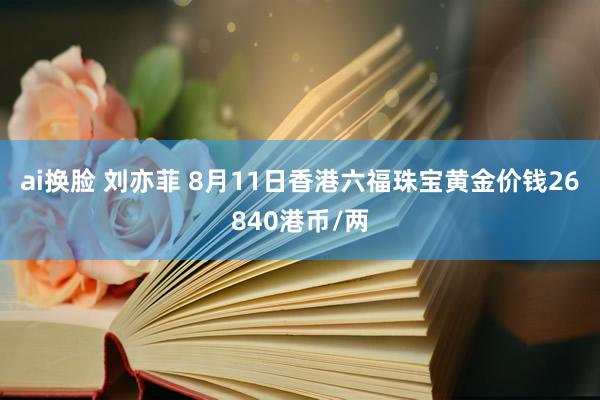 ai换脸 刘亦菲 8月11日香港六福珠宝黄金价钱26840港币/两