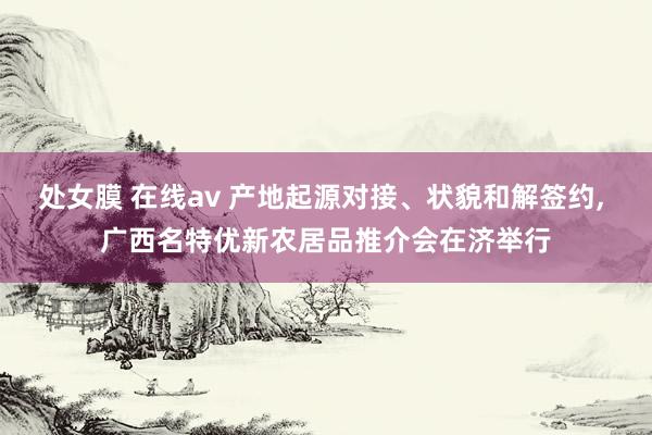 处女膜 在线av 产地起源对接、状貌和解签约， 广西名特优新农居品推介会在济举行