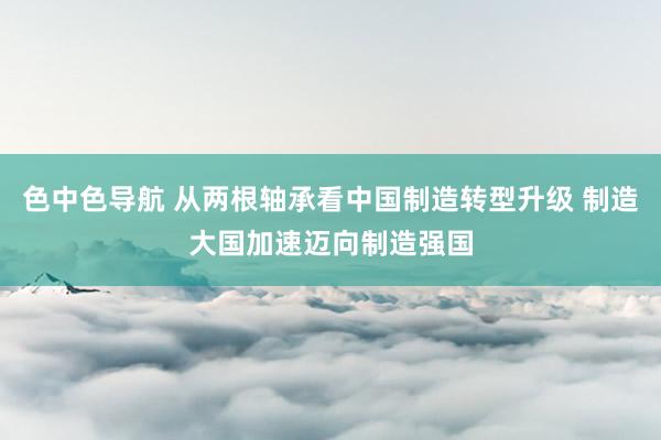 色中色导航 从两根轴承看中国制造转型升级 制造大国加速迈向制造强国