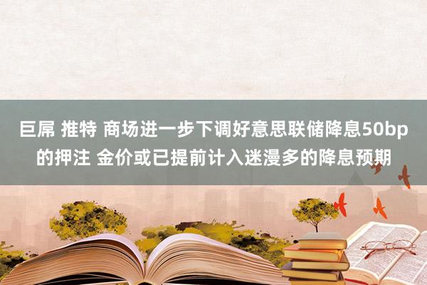 巨屌 推特 商场进一步下调好意思联储降息50bp的押注 金价或已提前计入迷漫多的降息预期