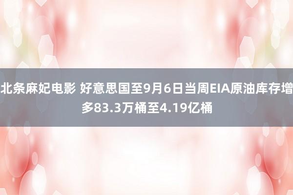 北条麻妃电影 好意思国至9月6日当周EIA原油库存增多83.3万桶至4.19亿桶