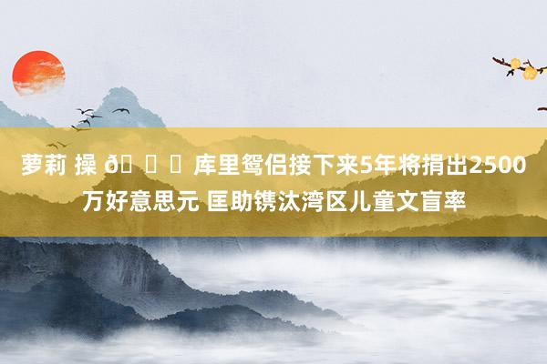 萝莉 操 👍库里鸳侣接下来5年将捐出2500万好意思元 匡助镌汰湾区儿童文盲率