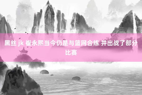 黑丝 jk 崔永熙当今仍是与篮网合练 并出战了部分比赛