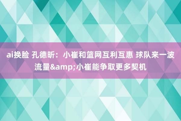 ai换脸 孔德昕：小崔和篮网互利互惠 球队来一波流量&小崔能争取更多契机