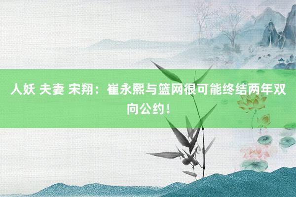 人妖 夫妻 宋翔：崔永熙与篮网很可能终结两年双向公约！