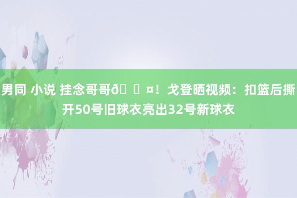 男同 小说 挂念哥哥🖤！戈登晒视频：扣篮后撕开50号旧球衣亮出32号新球衣