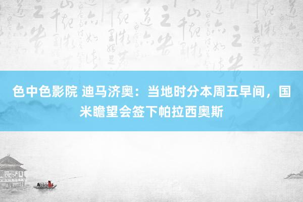 色中色影院 迪马济奥：当地时分本周五早间，国米瞻望会签下帕拉西奥斯