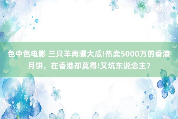 色中色电影 三只羊再曝大瓜!热卖5000万的香港月饼，在香港却莫得!又坑东说念主？