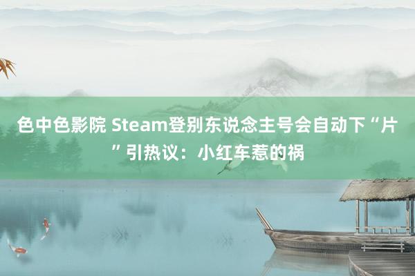 色中色影院 Steam登别东说念主号会自动下“片”引热议：小红车惹的祸