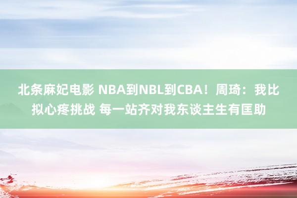 北条麻妃电影 NBA到NBL到CBA！周琦：我比拟心疼挑战 每一站齐对我东谈主生有匡助