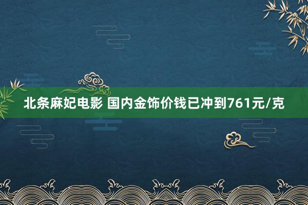 北条麻妃电影 国内金饰价钱已冲到761元/克