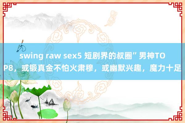 swing raw sex5 短剧界的叔圈”男神TOP8，或锻真金不怕火肃穆，或幽默兴趣，魔力十足