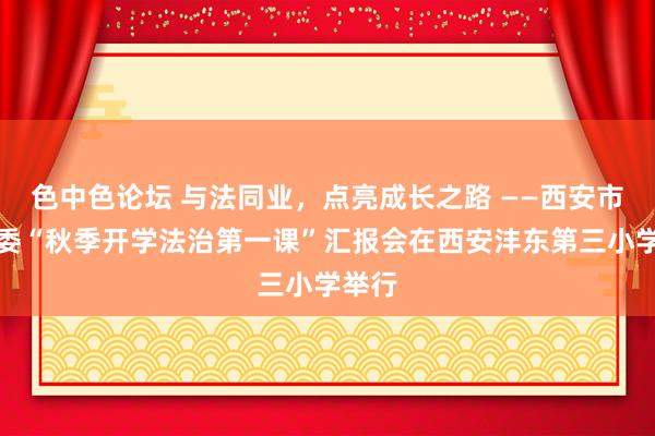 色中色论坛 与法同业，点亮成长之路 ——西安市关工委“秋季开学法治第一课”汇报会在西安沣东第三小学举行