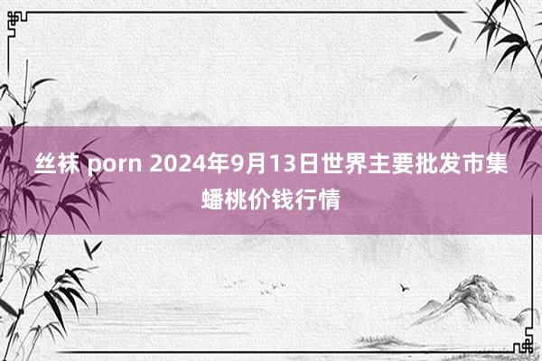 丝袜 porn 2024年9月13日世界主要批发市集蟠桃价钱行情