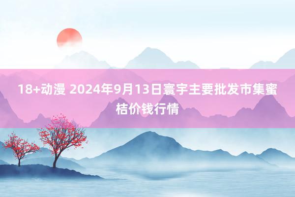 18+动漫 2024年9月13日寰宇主要批发市集蜜桔价钱行情