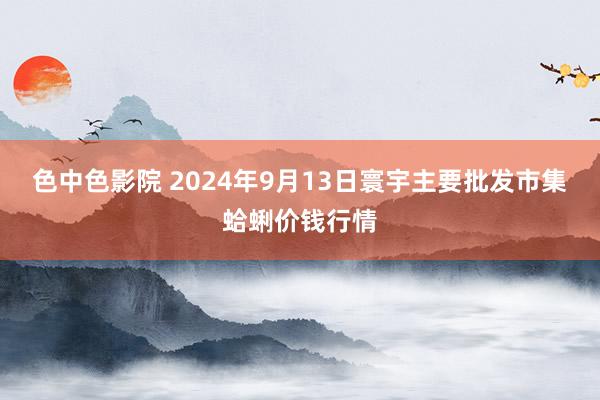 色中色影院 2024年9月13日寰宇主要批发市集蛤蜊价钱行情