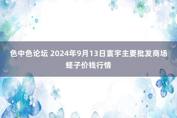 色中色论坛 2024年9月13日寰宇主要批发商场蛏子价钱行情