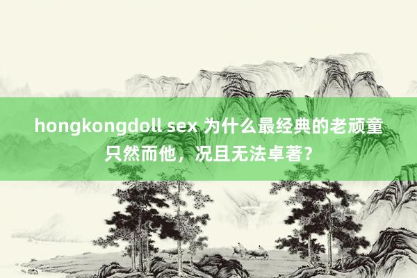 hongkongdoll sex 为什么最经典的老顽童只然而他，况且无法卓著？