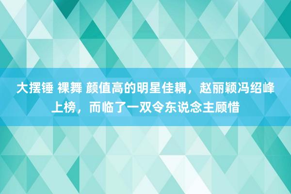 大摆锤 裸舞 颜值高的明星佳耦，赵丽颖冯绍峰上榜，而临了一双令东说念主顾惜