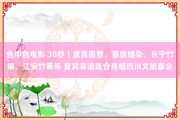 色中色电影 30秒｜宜宾面塑、苗族蜡染、长宁竹编、江安竹簧等 宜宾非遗连合亮相四川文旅嘉会