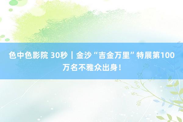 色中色影院 30秒｜金沙“吉金万里”特展第100万名不雅众出身！