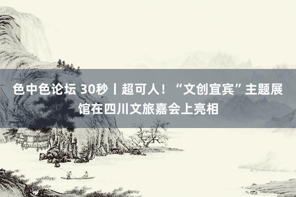 色中色论坛 30秒丨超可人！“文创宜宾”主题展馆在四川文旅嘉会上亮相