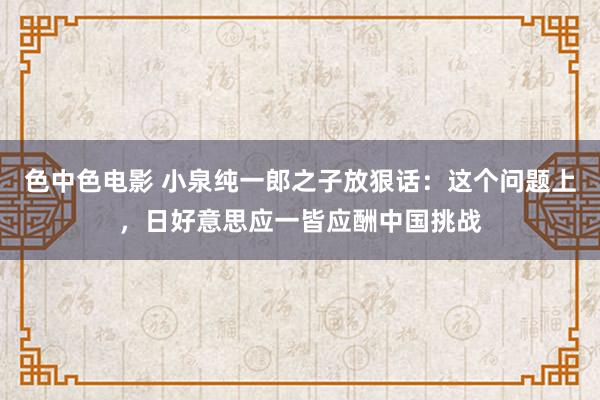 色中色电影 小泉纯一郎之子放狠话：这个问题上，日好意思应一皆应酬中国挑战