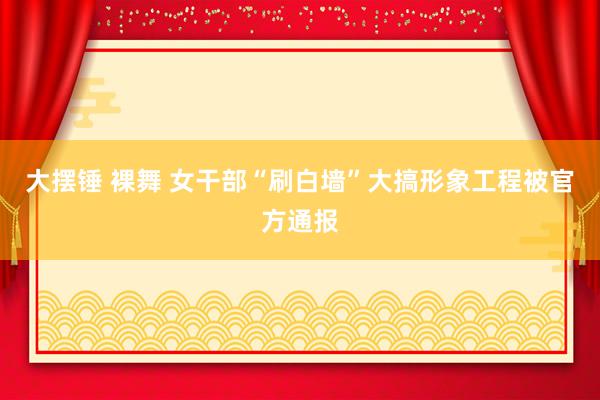 大摆锤 裸舞 女干部“刷白墙”大搞形象工程被官方通报