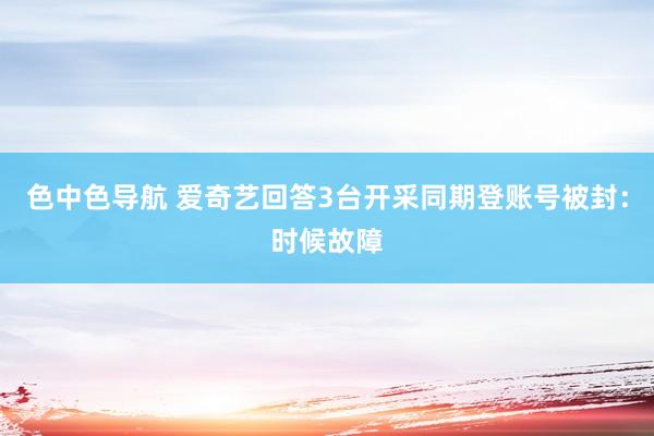 色中色导航 爱奇艺回答3台开采同期登账号被封：时候故障