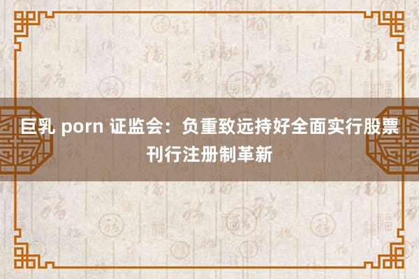 巨乳 porn 证监会：负重致远持好全面实行股票刊行注册制革新