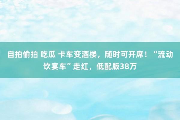 自拍偷拍 吃瓜 卡车变酒楼，随时可开席！“流动饮宴车”走红，低配版38万