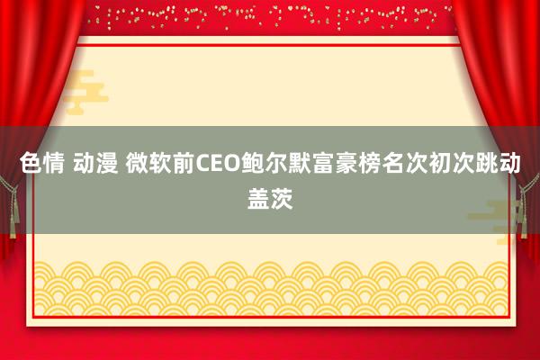 色情 动漫 微软前CEO鲍尔默富豪榜名次初次跳动盖茨