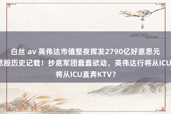 白丝 av 英伟达市值整夜挥发2790亿好意思元，创好意思股历史记载！抄底军团蠢蠢欲动，英伟达行将从ICU直奔KTV？